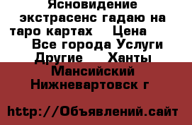 Ясновидение экстрасенс гадаю на таро картах  › Цена ­ 1 000 - Все города Услуги » Другие   . Ханты-Мансийский,Нижневартовск г.